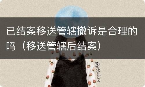 已结案移送管辖撤诉是合理的吗（移送管辖后结案）