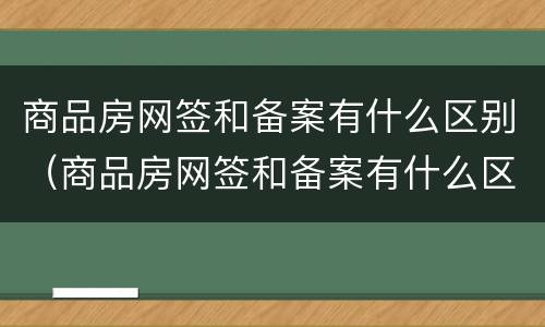 商品房网签和备案有什么区别（商品房网签和备案有什么区别吗）