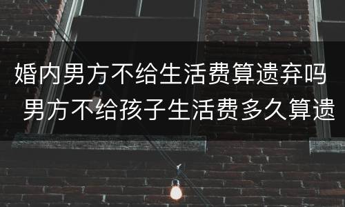 婚内男方不给生活费算遗弃吗 男方不给孩子生活费多久算遗弃吗