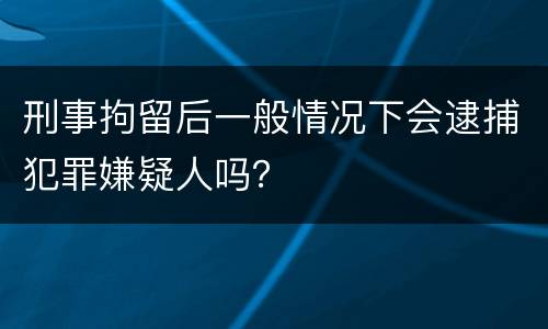 刑事拘留后一般情况下会逮捕犯罪嫌疑人吗？