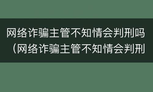 网络诈骗主管不知情会判刑吗（网络诈骗主管不知情会判刑吗）