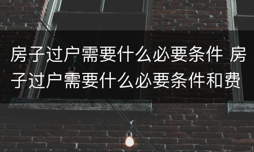 房子过户需要什么必要条件 房子过户需要什么必要条件和费用