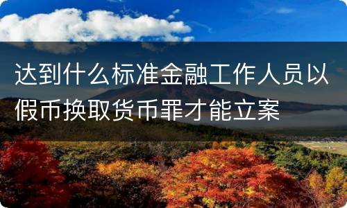 达到什么标准金融工作人员以假币换取货币罪才能立案