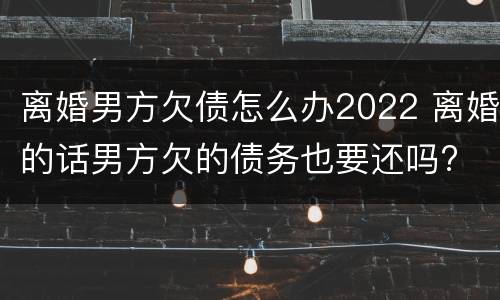 离婚男方欠债怎么办2022 离婚的话男方欠的债务也要还吗?
