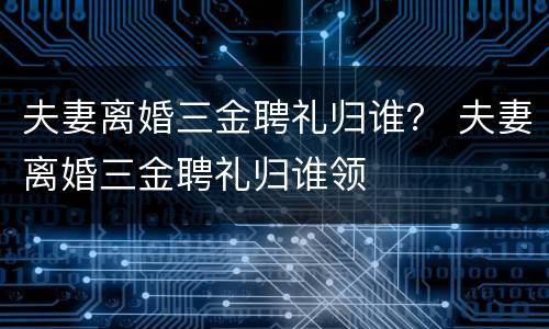 夫妻离婚三金聘礼归谁？ 夫妻离婚三金聘礼归谁领