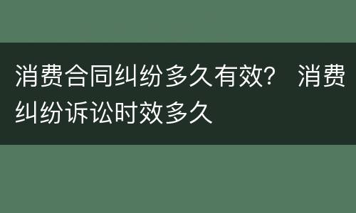 消费合同纠纷多久有效？ 消费纠纷诉讼时效多久