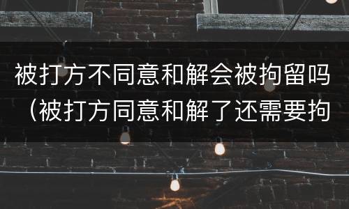 被打方不同意和解会被拘留吗（被打方同意和解了还需要拘留吗）