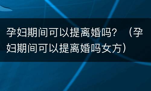 孕妇期间可以提离婚吗？（孕妇期间可以提离婚吗女方）