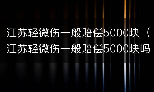 江苏轻微伤一般赔偿5000块（江苏轻微伤一般赔偿5000块吗）