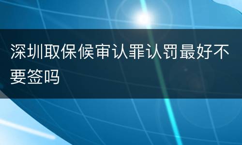 深圳取保候审认罪认罚最好不要签吗