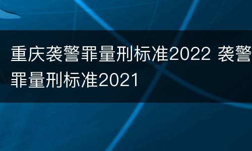 重庆袭警罪量刑标准2022 袭警罪量刑标准2021