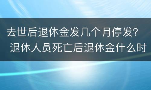 去世后退休金发几个月停发？ 退休人员死亡后退休金什么时候停发