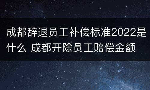 成都辞退员工补偿标准2022是什么 成都开除员工赔偿金额