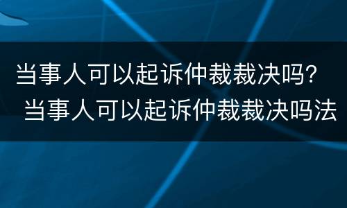 当事人可以起诉仲裁裁决吗？ 当事人可以起诉仲裁裁决吗法院