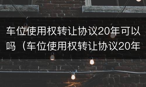 车位使用权转让协议20年可以吗（车位使用权转让协议20年后）