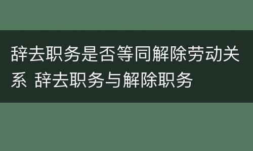 辞去职务是否等同解除劳动关系 辞去职务与解除职务