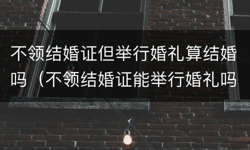 不领结婚证但举行婚礼算结婚吗（不领结婚证能举行婚礼吗）