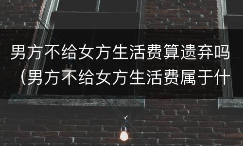 男方不给女方生活费算遗弃吗（男方不给女方生活费属于什么案件）