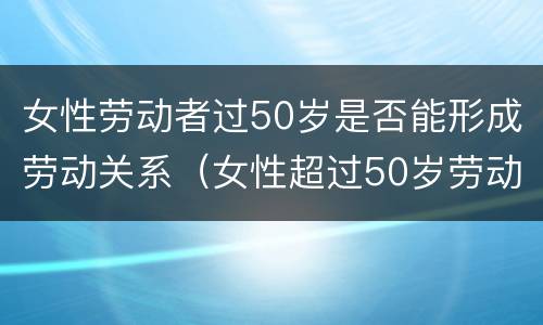 女性劳动者过50岁是否能形成劳动关系（女性超过50岁劳动关系）
