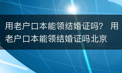 用老户口本能领结婚证吗？ 用老户口本能领结婚证吗北京