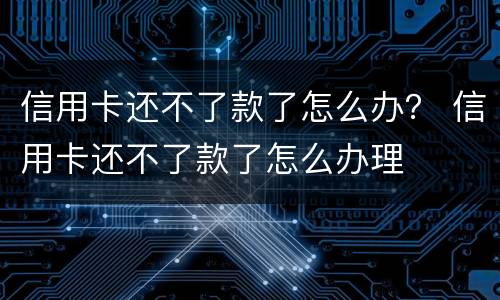信用卡还不了款了怎么办？ 信用卡还不了款了怎么办理