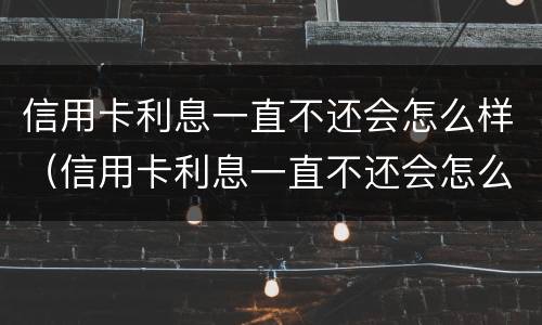 信用卡利息一直不还会怎么样（信用卡利息一直不还会怎么样吗）