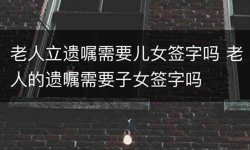 老人立遗嘱需要儿女签字吗 老人的遗嘱需要子女签字吗