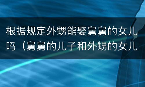 根据规定外甥能娶舅舅的女儿吗（舅舅的儿子和外甥的女儿能结婚吗）