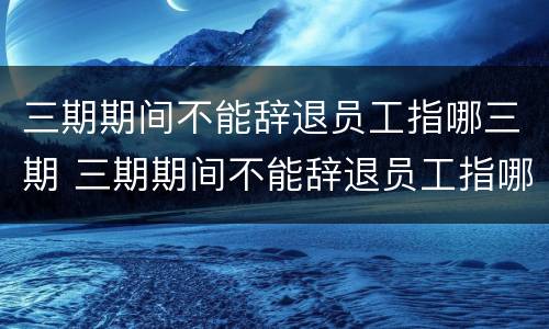 三期期间不能辞退员工指哪三期 三期期间不能辞退员工指哪三期呢