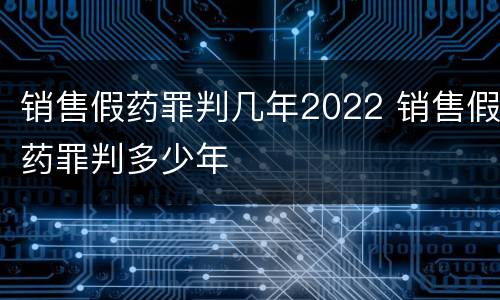 销售假药罪判几年2022 销售假药罪判多少年