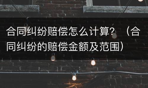 合同纠纷赔偿怎么计算？（合同纠纷的赔偿金额及范围）