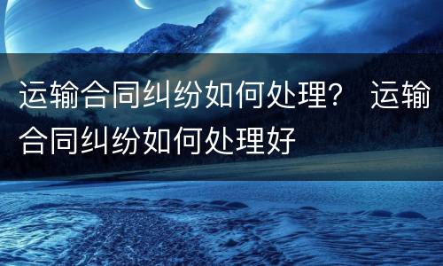 运输合同纠纷如何处理？ 运输合同纠纷如何处理好