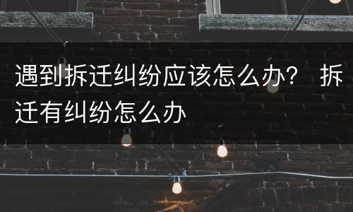 遇到拆迁纠纷应该怎么办？ 拆迁有纠纷怎么办