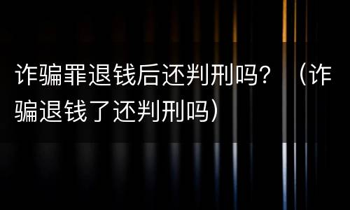 诈骗罪退钱后还判刑吗？（诈骗退钱了还判刑吗）
