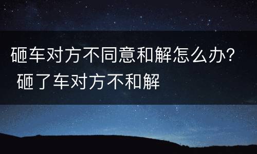 砸车对方不同意和解怎么办？ 砸了车对方不和解