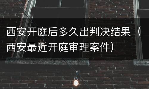 西安开庭后多久出判决结果（西安最近开庭审理案件）