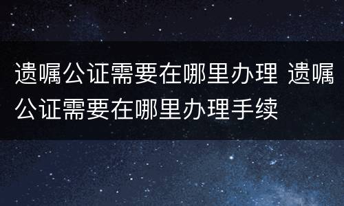 遗嘱公证需要在哪里办理 遗嘱公证需要在哪里办理手续