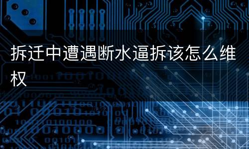 拆迁中遭遇断水逼拆该怎么维权