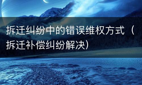 拆迁纠纷中的错误维权方式（拆迁补偿纠纷解决）