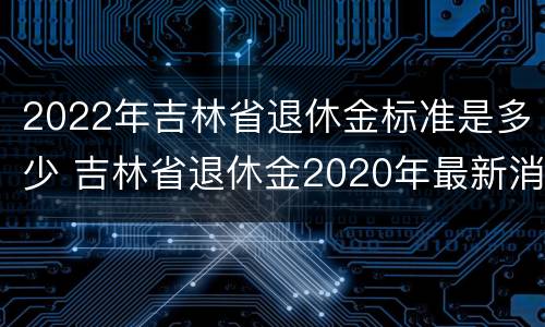 2022年吉林省退休金标准是多少 吉林省退休金2020年最新消息