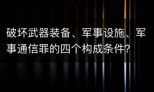 破坏武器装备、军事设施、军事通信罪的四个构成条件？