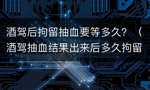 酒驾后拘留抽血要等多久？（酒驾抽血结果出来后多久拘留）