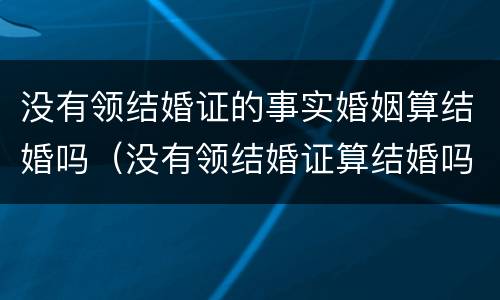 没有领结婚证的事实婚姻算结婚吗（没有领结婚证算结婚吗?）