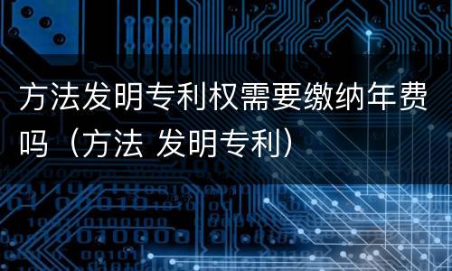 方法发明专利权需要缴纳年费吗（方法 发明专利）