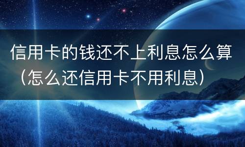 信用卡的钱还不上利息怎么算（怎么还信用卡不用利息）