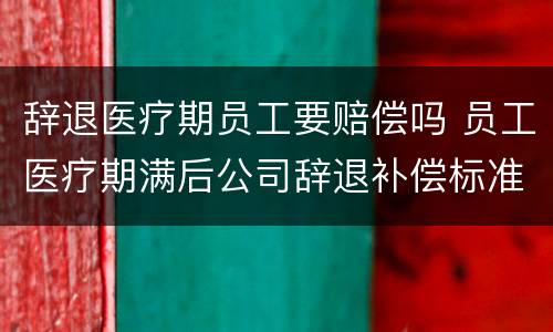 辞退医疗期员工要赔偿吗 员工医疗期满后公司辞退补偿标准