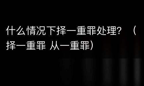 什么情况下择一重罪处理？（择一重罪 从一重罪）