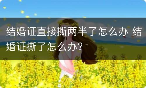 结婚证直接撕两半了怎么办 结婚证撕了怎么办?