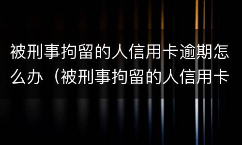 被刑事拘留的人信用卡逾期怎么办（被刑事拘留的人信用卡逾期怎么办呢）