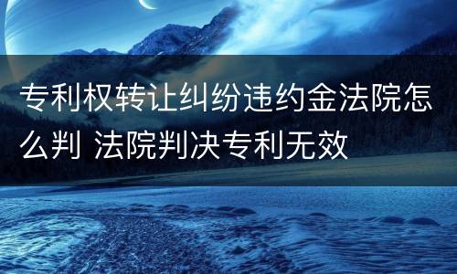 专利权转让纠纷违约金法院怎么判 法院判决专利无效